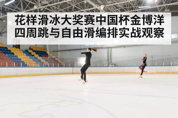 花样滑冰大奖赛中国杯金博洋四周跳与自由滑编排实战观察