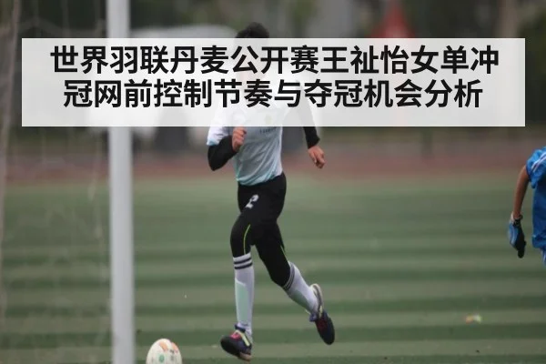 世界羽联丹麦公开赛王祉怡女单冲冠网前控制节奏与夺冠机会分析