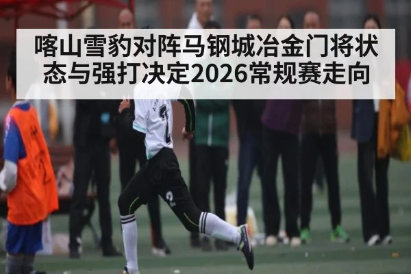 喀山雪豹对阵马钢城冶金门将状态与强打决定2026常规赛走向